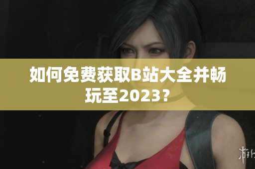 如何免费获取B站大全并畅玩至2023？