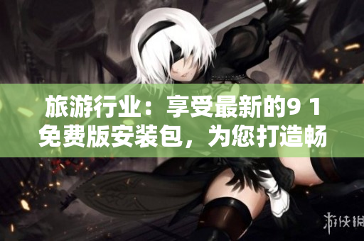 旅游行业：享受最新的9 1免费版安装包，为您打造畅游旅途的无限乐趣！