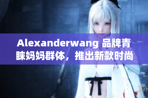 Alexanderwang 品牌青睐妈妈群体，推出新款时尚系列