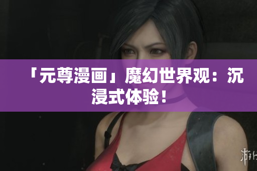 「元尊漫画」魔幻世界观：沉浸式体验！