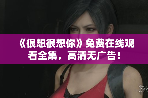 《很想很想你》免费在线观看全集，高清无广告！