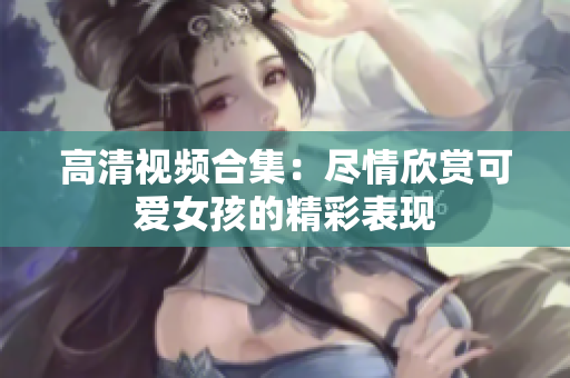 高清视频合集：尽情欣赏可爱女孩的精彩表现