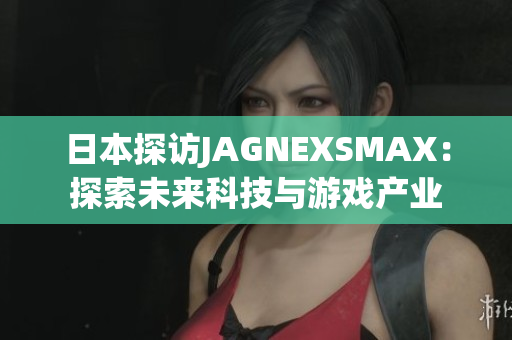 日本探访JAGNEXSMAX：探索未来科技与游戏产业