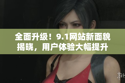 全面升级！9.1网站新面貌揭晓，用户体验大幅提升