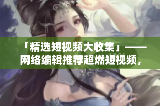 「精选短视频大收集」——网络编辑推荐超燃短视频，想看就来！