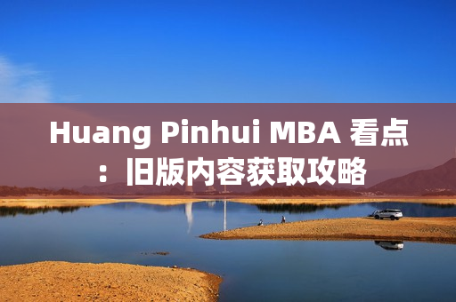 Huang Pinhui MBA 看点：旧版内容获取攻略