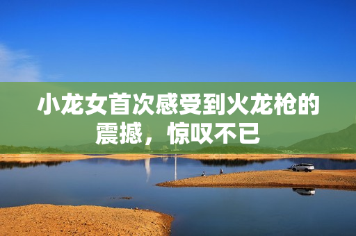 小龙女首次感受到火龙枪的震撼，惊叹不已