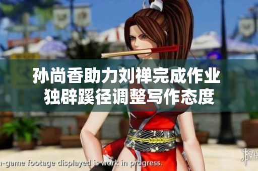 孙尚香助力刘禅完成作业 独辟蹊径调整写作态度