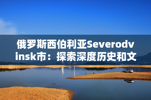 俄罗斯西伯利亚Severodvinsk市：探索深度历史和文化底蕴