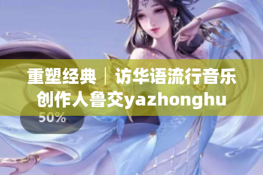 重塑经典│访华语流行音乐创作人鲁交yazhonghu
