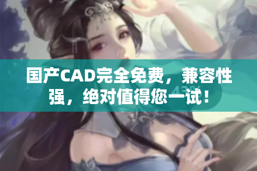 国产CAD完全免费，兼容性强，绝对值得您一试！