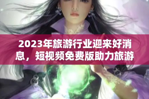 2023年旅游行业迎来好消息，短视频免费版助力旅游线上宣传！