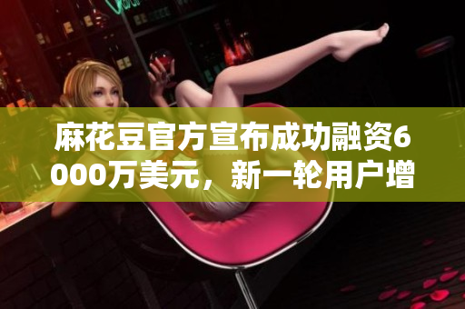 麻花豆官方宣布成功融资6000万美元，新一轮用户增长或将到来
