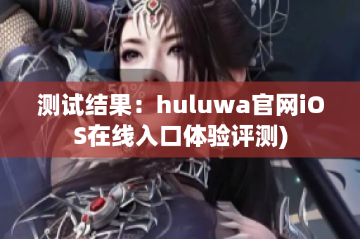 测试结果：huluwa官网iOS在线入口体验评测)