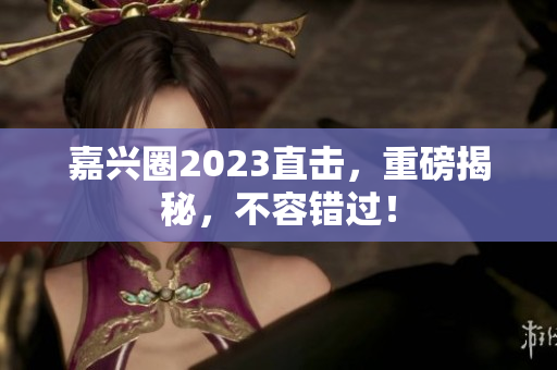 嘉兴圈2023直击，重磅揭秘，不容错过！