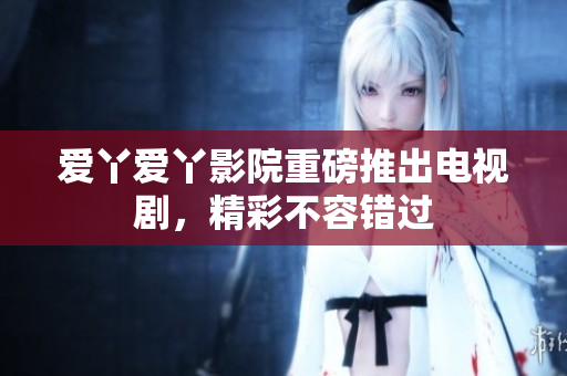 爱丫爱丫影院重磅推出电视剧，精彩不容错过