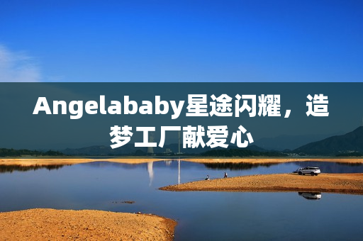 Angelababy星途闪耀，造梦工厂献爱心