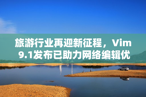 旅游行业再迎新征程，Vim 9.1发布已助力网络编辑优化生产力