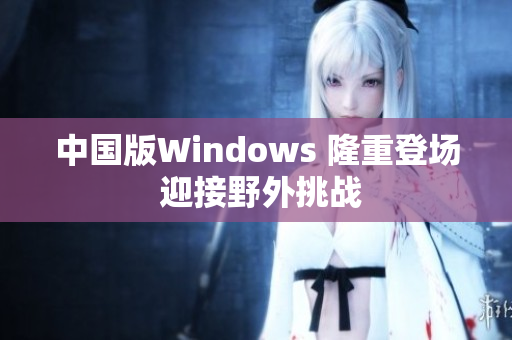 中国版Windows 隆重登场 迎接野外挑战