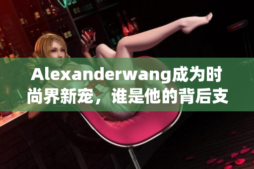 Alexanderwang成为时尚界新宠，谁是他的背后支持者？
