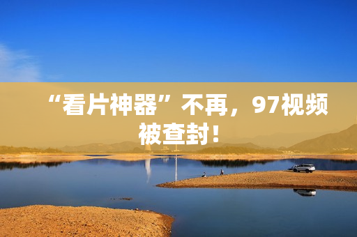 “看片神器”不再，97视频被查封！