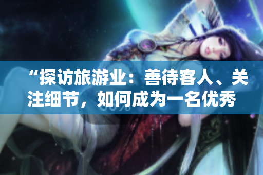 “探访旅游业：善待客人、关注细节，如何成为一名优秀的导游？”