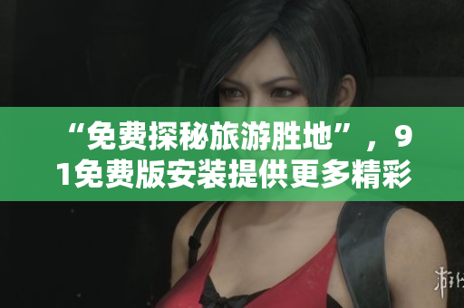 “免费探秘旅游胜地”，9 1免费版安装提供更多精彩福利！