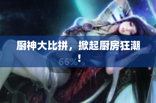 厨神大比拼，掀起厨房狂潮！