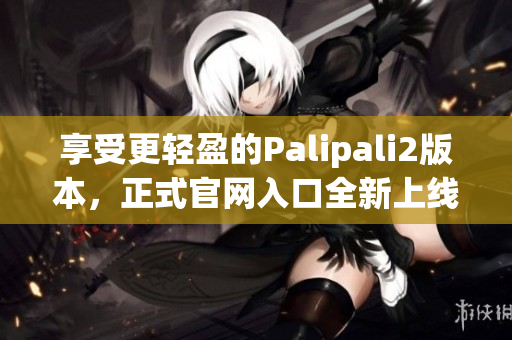 享受更轻盈的Palipali2版本，正式官网入口全新上线