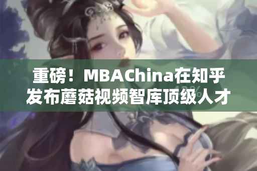 重磅！MBAChina在知乎发布蘑菇视频智库顶级人才专访！