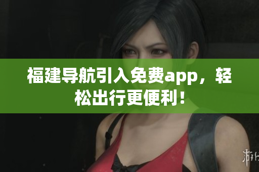 福建导航引入免费app，轻松出行更便利！