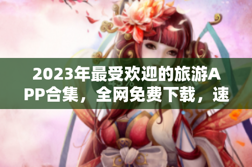 2023年最受欢迎的旅游APP合集，全网免费下载，速来体验！