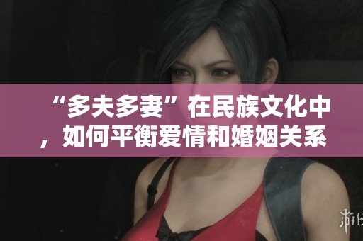 “多夫多妻”在民族文化中，如何平衡爱情和婚姻关系——原创深度报道