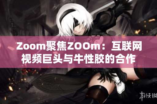 Zoom聚焦ZOOm：互联网视频巨头与牛性胶的合作