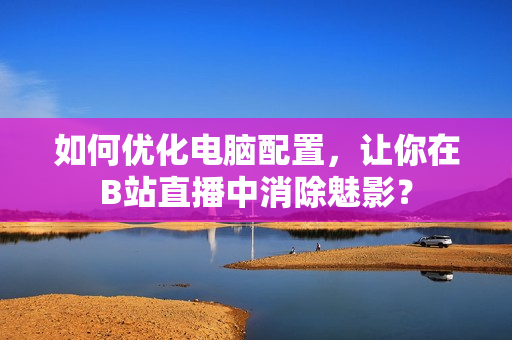 如何优化电脑配置，让你在B站直播中消除魅影？