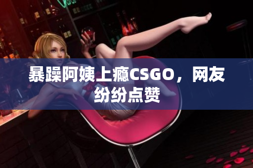 暴躁阿姨上瘾CSGO，网友纷纷点赞