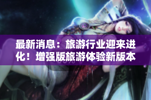 最新消息：旅游行业迎来进化！增强版旅游体验新版本发布