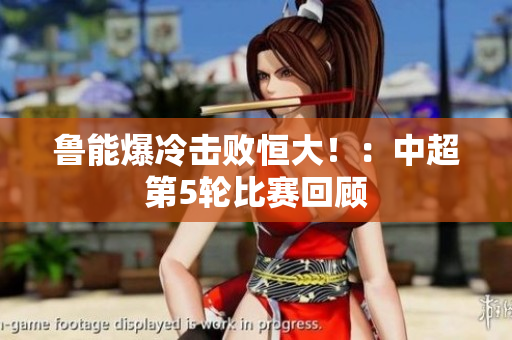 鲁能爆冷击败恒大！：中超第5轮比赛回顾