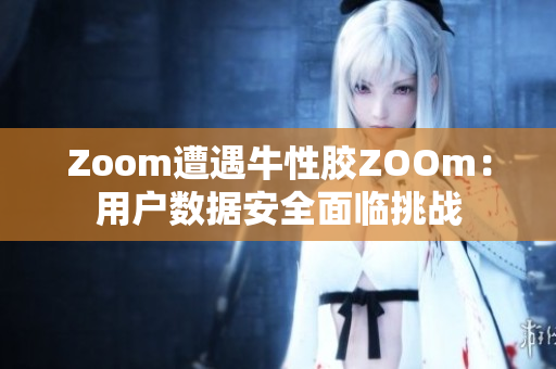 Zoom遭遇牛性胶ZOOm：用户数据安全面临挑战
