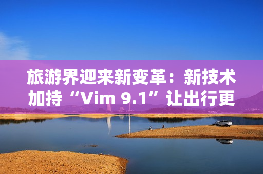 旅游界迎来新变革：新技术加持“Vim 9.1”让出行更顺畅