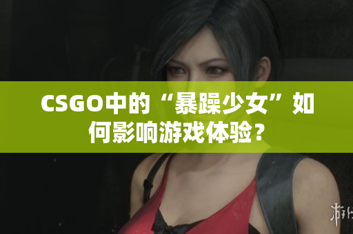CSGO中的“暴躁少女”如何影响游戏体验？
