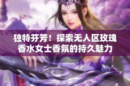 独特芬芳！探索无人区玫瑰香水女士香氛的持久魅力