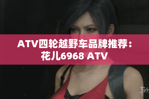 ATV四轮越野车品牌推荐：花儿6968 ATV
