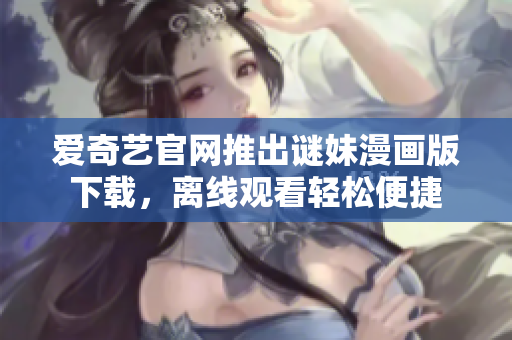 爱奇艺官网推出谜妹漫画版下载，离线观看轻松便捷