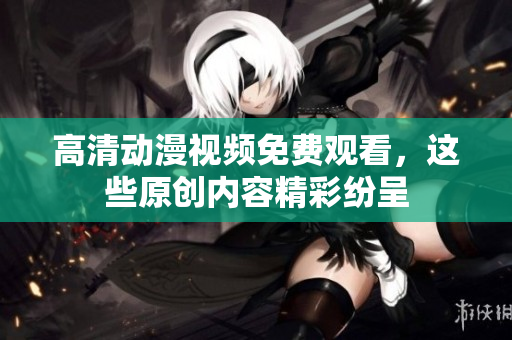 高清动漫视频免费观看，这些原创内容精彩纷呈