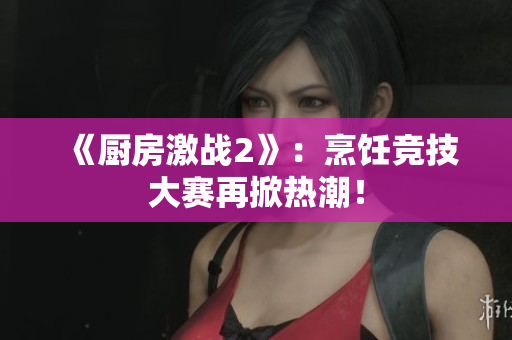 《厨房激战2》：烹饪竞技大赛再掀热潮！