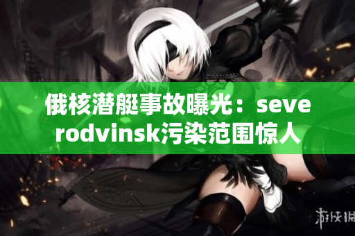 俄核潜艇事故曝光：severodvinsk污染范围惊人
