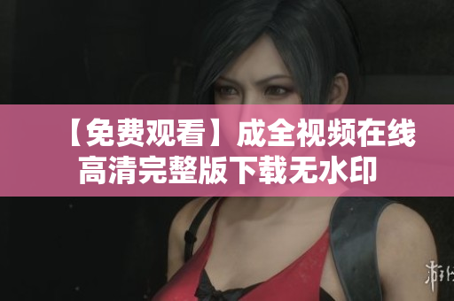 【免费观看】成全视频在线高清完整版下载无水印