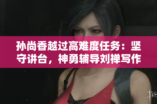 孙尚香越过高难度任务：坚守讲台，神勇辅导刘禅写作业