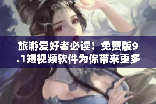 旅游爱好者必读！免费版9.1短视频软件为你带来更多的旅行灵感！